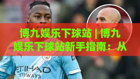 博九娱乐下球站 | 博九娱乐下球站新手指南:从界面逻辑到互动节奏的深度拆解【博九娱乐下球站】-最全手机信誉进球站大全早盘文字中文解说直播指南