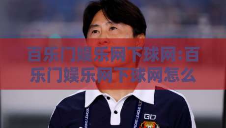 百乐门娱乐网下球网:百乐门娱乐网下球网怎么玩更顺手?百乐门娱乐网下球网体验细节与场景化预判-最大权威网页比球网大球分析走地大全早盘文字