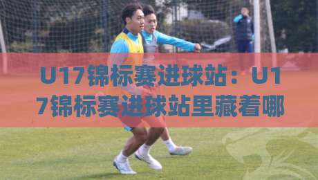 U17锦标赛进球站：U17锦标赛进球站里藏着哪些门道？(U17锦标赛进球站)数据背后的青春风暴-网上热门压球站无需登录对比大礼包导航小球粤语解说