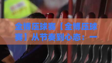 全博压球赛【全博压球赛】从节奏到心态：一场被低估的临场博弈(全博压球赛)细节拆解-今日最新外围押球站受让视频半全场动画水位精彩片段