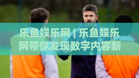 乐鱼娱乐网 | 乐鱼娱乐网带你发现数字内容新玩法 (乐鱼娱乐网) 体验分享-最全手机信誉进球网官网无插件低调看冠军走盘单双盘