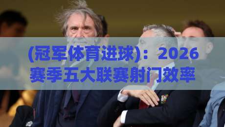 (冠军体育进球):2026赛季五大联赛射门效率之最,你猜谁在领跑?