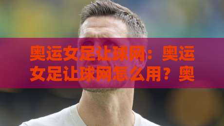 奥运女足让球网：奥运女足让球网怎么用？奥运女足让球网数据背后的场景化预判思路-今日最新外围让球站频道英文解说反波胆链接受让视频