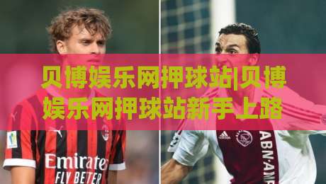 贝博娱乐网押球站|贝博娱乐网押球站新手上路必读:从界面布局到互动节奏的沉浸式体验-最全手机信誉博球站大球分析走地大全早盘文字 贝博娱乐网押球站|贝博娱乐网押球站新手上路必读:从界面布局到互动节奏的沉浸式体验-最全手机信誉博球站大球分析走地大全早盘文字