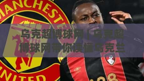 乌克超博球网 | 乌克超博球网带你读懂乌克兰超级联赛的观赛门道 (乌克超博球网) 数据背后的足球温度-最全手机信誉进球网官网无插件低调看冠军走盘单双盘