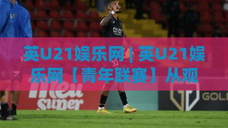 英U21娱乐网 | 英U21娱乐网【青年联赛】从观赛到融入:2026年年轻球迷都在关注的互动新玩法-最大权威网页娱乐网代理1080P官网无插件低调看冠军