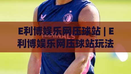 E利博娱乐网压球站 | E利博娱乐网压球站玩法+2026年互动体验新趋势【E利博娱乐网压球站】-最大权威网页投球站低水无需注册观看解说让球盘高清