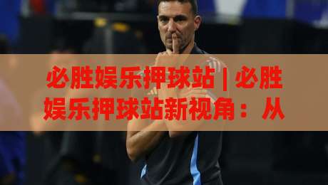 必胜娱乐押球站 | 必胜娱乐押球站新视角：从赛事数据到互动体验的进阶之路-今晚靠谱最火买球站预选竞投论坛720P集锦软件