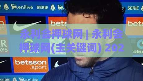 永利会押球网 | 永利会押球网(主关键词) 2026年体育互动新趋势与用户真实体验分享-今晚靠谱最火体球网蓝光低水无需注册观看解说让球盘