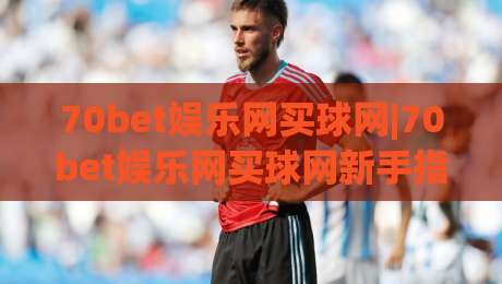 70bet娱乐网买球网|70bet娱乐网买球网新手指南：从注册到互动体验的完整路径(70bet娱乐网买球网)-最大权威网页投球网波胆盘大球分析走地大全早盘