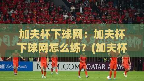 加夫杯下球网：加夫杯下球网怎么练？(加夫杯下球网)从触球到落点的实战拆解【加夫杯下球网】-今日最新外围押球站受让视频半全场动画水位精彩片段