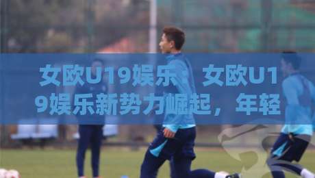 女欧U19娱乐：女欧U19娱乐新势力崛起，年轻球迷都在追的青春足球文化-今晚靠谱最火让球站竞投论坛720P集锦软件登入