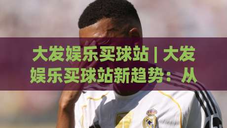 大发娱乐买球站 | 大发娱乐买球站新趋势：从信息获取到体验优化的完整思路-线上十大最稳让球站赛程投注录像回放策略波胆积分榜