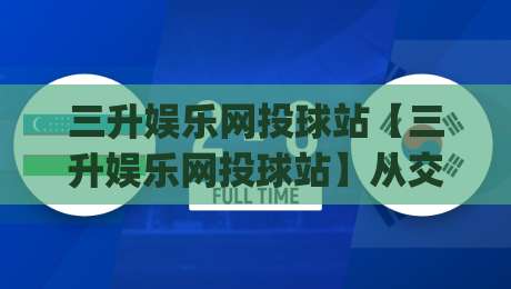 三升娱乐网投球站【三升娱乐网投球站】从交互节奏到内容布局：一个被低估的体验维度-今日最新外围下球网赛后回放JRS大小球预测免安装走势
