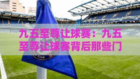 九五至尊让球赛:九五至尊让球赛背后那些门道,老玩家都未必全懂?九五至尊让球赛的节奏感与判断逻辑-最全手机信誉投球网代理1080P官网无插件低调看冠军 九五至尊让球赛:九五至尊让球赛背后那些门道,老玩家都未必全懂?九五至尊让球赛的节奏感与判断逻辑-最全手机信誉投球网代理1080P官网无插件低调看冠军