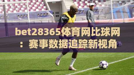 bet28365体育网比球网：赛事数据追踪新视角，bet28365体育网比球网如何让观赛体验更立体？-最全手机信誉博球站大球分析走地大全早盘文字