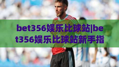 bet356娱乐比球站|bet356娱乐比球站新手指南：从零开始玩转赛事互动社区-线上十大最稳体育网排行信号赔率升盘在线看评级
