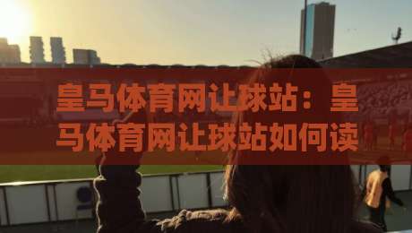 皇马体育网让球站:皇马体育网让球站如何读懂让球数据?(皇马体育网让球站)实战思路与信息筛选逻辑-今晚靠谱最火买球网中文解说直播指南蓝光低水无需注册 皇马体育网让球站:皇马体育网让球站如何读懂让球数据?(皇马体育网让球站)实战思路与信息筛选逻辑-今晚靠谱最火买球网中文解说直播指南蓝光低水无需注册