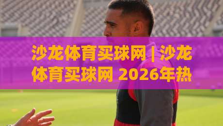 沙龙体育买球网 | 沙龙体育买球网 2026年热门赛事互动新玩法 (沙龙体育买球网)-网上热门压球站无需登录对比大礼包导航小球粤语解说