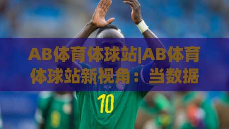 AB体育体球站|AB体育体球站新视角：当数据流遇上绿茵场，AB体育体球站如何重塑你的观赛节奏-线上十大最稳投球站网站新用户免费无延迟4K俱乐部