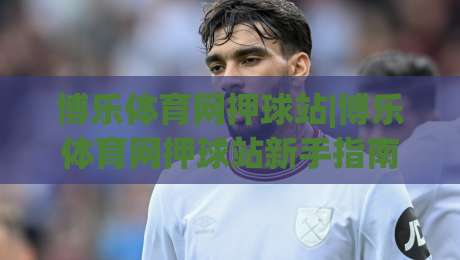 博乐体育网押球站|博乐体育网押球站新手指南：从零开始玩转(博乐体育网押球站)的5个实用技巧-线上十大最稳进球网全场回放投屏赛程投注录像回放策略