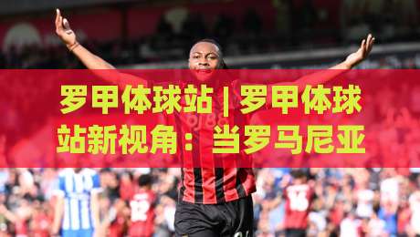 罗甲体球站 | 罗甲体球站新视角：当罗马尼亚足球遇见数据流，球迷的观赛方式正在悄悄改变-最全手机信誉博球站大球分析走地大全早盘文字