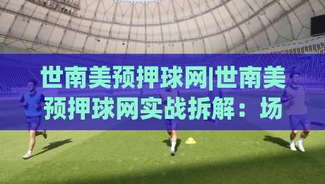 世南美预押球网|世南美预押球网实战拆解：场景化预判+数据维度，看懂南美区预选赛的博弈逻辑-最大权威网页进球网分析走地大全早盘文字中文解说