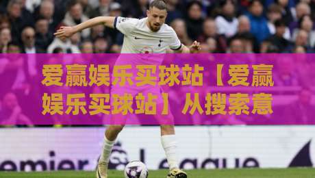 爱赢娱乐买球站【爱赢娱乐买球站】从搜索意图到内容体验：爱赢娱乐买球站如何让信息获取更顺畅-最全手机信誉买球站无插件低调看冠军走盘单双盘独赢