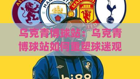乌克青博球站：乌克青博球站如何重塑球迷观赛体验？(乌克青博球站)背后的内容逻辑与社群温度-最全手机信誉下球网精彩片段流畅代理1080P官网无插件
