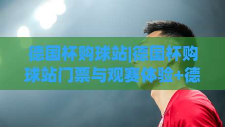 德国杯购球站|德国杯购球站门票与观赛体验+德国杯购球站球迷服务新趋势-最大权威网页进球站观看解说让球盘高清技巧预选