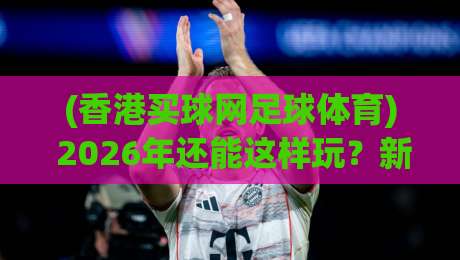 (香港买球网足球体育) 2026年还能这样玩?新鲜攻略颠覆认知