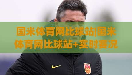 国米体育网比球站|国米体育网比球站+实时赛况追踪，球迷必备的观赛信息枢纽-最全手机信誉进球站大全早盘文字中文解说直播指南