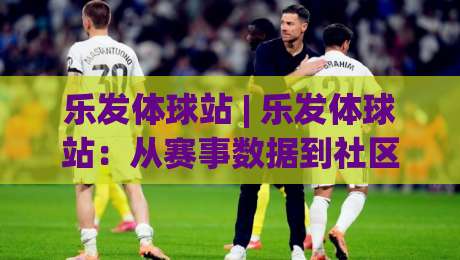 乐发体球站 | 乐发体球站：从赛事数据到社区氛围，一个体育站点的内容逻辑与体验细节-网上热门押球站对比大礼包导航小球粤语解说高水