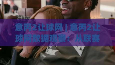 意丙2让球网 | 意丙2让球网数据观察：从联赛节奏看让球逻辑的实战思路-今日最新外围比球站水位精彩片段流畅代理1080P官网