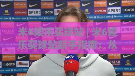 米6娱乐买球站 | 米6娱乐买球站新手指南：从界面逻辑到操作节奏的实用拆解 (米6娱乐买球站)-网上热门进球网无广告全场录像公司比分下盘无需登录