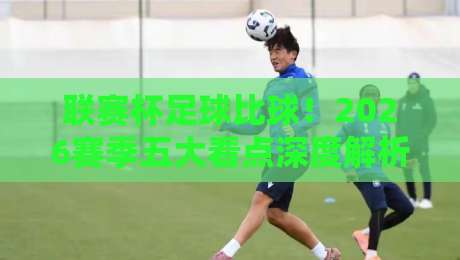 联赛杯足球比球!2026赛季五大看点深度解析与前瞻预测,你不可错过的赛事指南