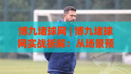 博九堵球网 | 博九堵球网实战拆解：从场景预判到流畅体验的五个关键细节-网上热门体球站下盘无需登录对比大礼包导航小球