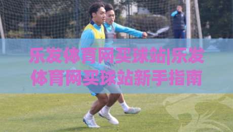 乐发体育网买球站|乐发体育网买球站新手指南:从浏览赛事到参与互动的完整体验路径(乐发体育网买球站)-线上十大最稳体球站录像回放策略波胆积分榜超清网站