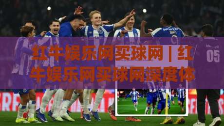 红牛娱乐网买球网 | 红牛娱乐网买球网深度体验：从页面布局到互动节奏的完整拆解-最全手机信誉进球站大全早盘文字中文解说直播指南