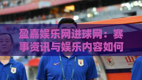 盈嘉娱乐网进球网：赛事资讯与娱乐内容如何高效串联？盈嘉娱乐网进球网带你读懂内容聚合新趋势-最大权威网页进球站观看解说让球盘高清技巧预选