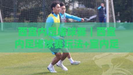 西室内足堵球赛｜西室内足堵球赛玩法+室内足球对抗赛节奏掌控与空间利用-最大权威网页下球网单双盘独赢波胆盘大球分析走地