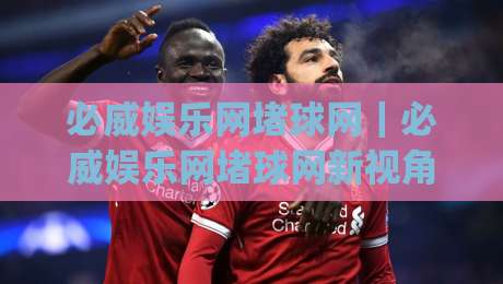 必威娱乐网堵球网｜必威娱乐网堵球网新视角：从球赛节奏到互动体验的进阶思路(必威娱乐网堵球网)-线上十大最稳比球网初盘全场回放投屏赛程投注录像回放