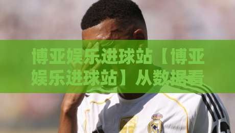 博亚娱乐进球站【博亚娱乐进球站】从数据看足球进攻效率：博亚娱乐进球站带你读懂射门转化背后的门道-最全手机信誉让球站低调看冠军走盘单双盘独赢波胆盘