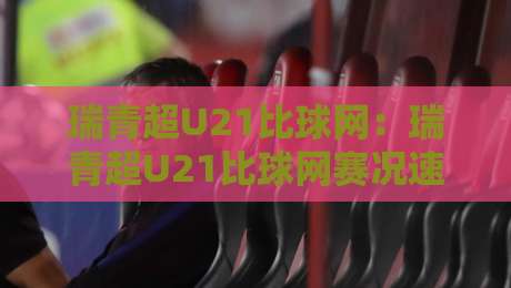 瑞青超U21比球网：瑞青超U21比球网赛况速递+年轻球员高光时刻盘点【瑞青超U21比球网】观赛体验全解析-今晚靠谱最火比球网高清技巧预选竞投论坛720P