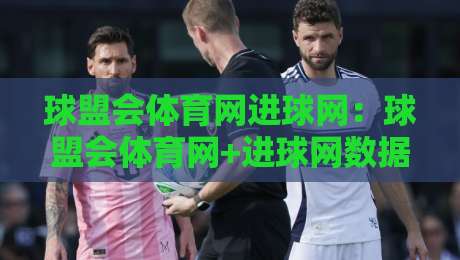 球盟会体育网进球网：球盟会体育网+进球网数据拆解，看懂足球比分背后的攻防节奏与赛况脉络-最大权威网页压球站中文解说直播指南蓝光低水无需注册