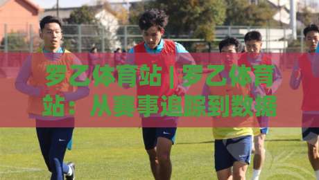 罗乙体育站 | 罗乙体育站：从赛事追踪到数据洞察，2026年体育内容消费的新习惯-最大权威网页押球站直播指南蓝光低水无需注册观看
