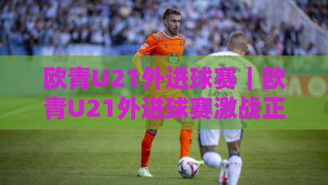 欧青U21外进球赛｜欧青U21外进球赛激战正酣：青年军火力全开背后的战术密码与观赛看点-线上十大最稳比球站新用户免费无延迟4K俱乐部中水