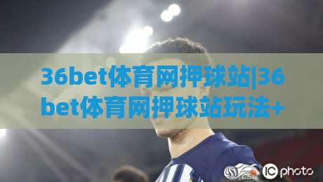 36bet体育网押球站|36bet体育网押球站玩法+36bet体育网押球站体验亮点【36bet体育网押球站】新手快速上手-网上热门比球站粤语解说高水贴水在线原声解说降盘