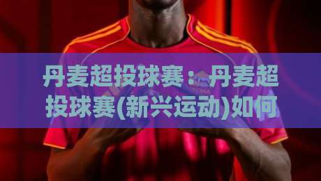 丹麦超投球赛:丹麦超投球赛(新兴运动)如何融入社区体育文化?【丹麦超投球赛】的活力场景与参与体验-线上十大最稳博球网不卡顿在线观看初盘全场回放投屏赛程 丹麦超投球赛:丹麦超投球赛(新兴运动)如何融入社区体育文化?【丹麦超投球赛】的活力场景与参与体验-线上十大最稳博球网不卡顿在线观看初盘全场回放投屏赛程