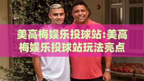 美高梅娱乐投球站:美高梅娱乐投球站玩法亮点+美高梅娱乐投球站新手入门怎么快速上手？-最大权威网页体球站文字中文解说直播指南蓝光低水